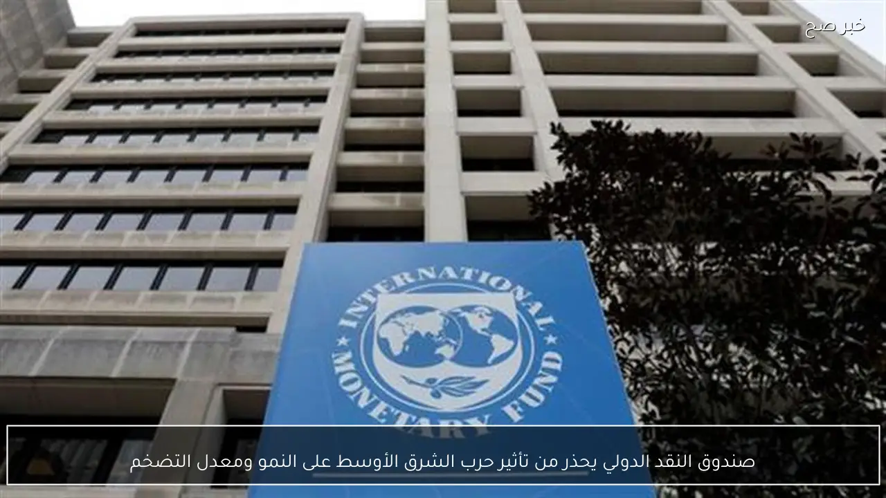 صندوق النقد الدولي يحذر من تأثير حرب الشرق الأوسط على النمو ومعدل التضخم