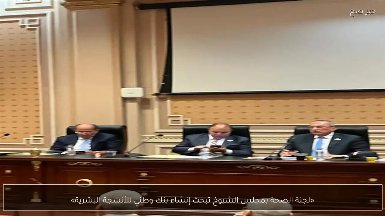 «لجنة الصحة بمجلس الشيوخ تبحث إنشاء بنك وطني للأنسجة البشرية»