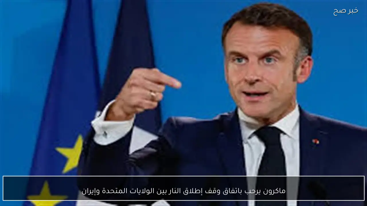 ماكرون يرحب باتفاق وقف إطلاق النار بين الولايات المتحدة وإيران