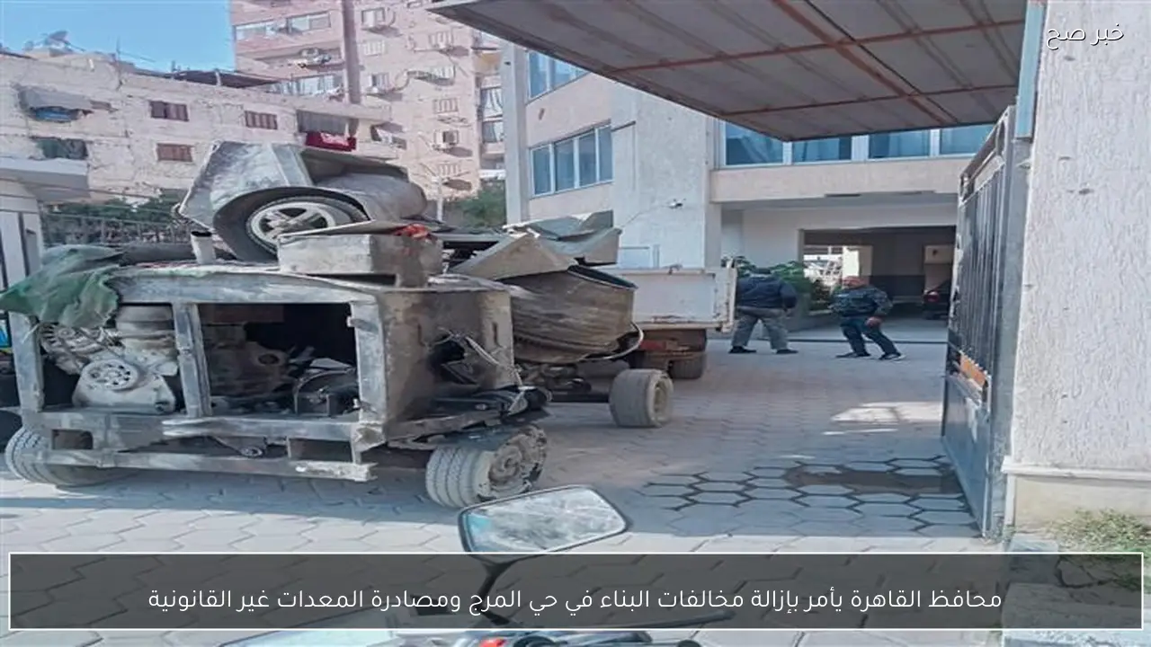 محافظ القاهرة يأمر بإزالة مخالفات البناء في حي المرج ومصادرة المعدات غير القانونية