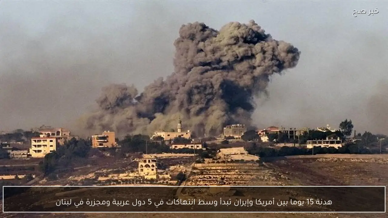 هدنة 15 يوما بين أمريكا وإيران تبدأ وسط انتهاكات في 5 دول عربية ومجزرة في لبنان