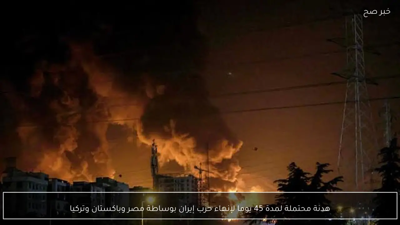 هدنة محتملة لمدة 45 يوما لإنهاء حرب إيران بوساطة مصر وباكستان وتركيا