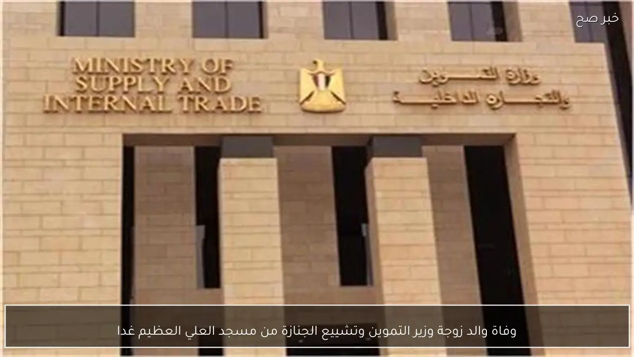 وفاة والد زوجة وزير التموين وتشييع الجنازة من مسجد العلي العظيم غدا